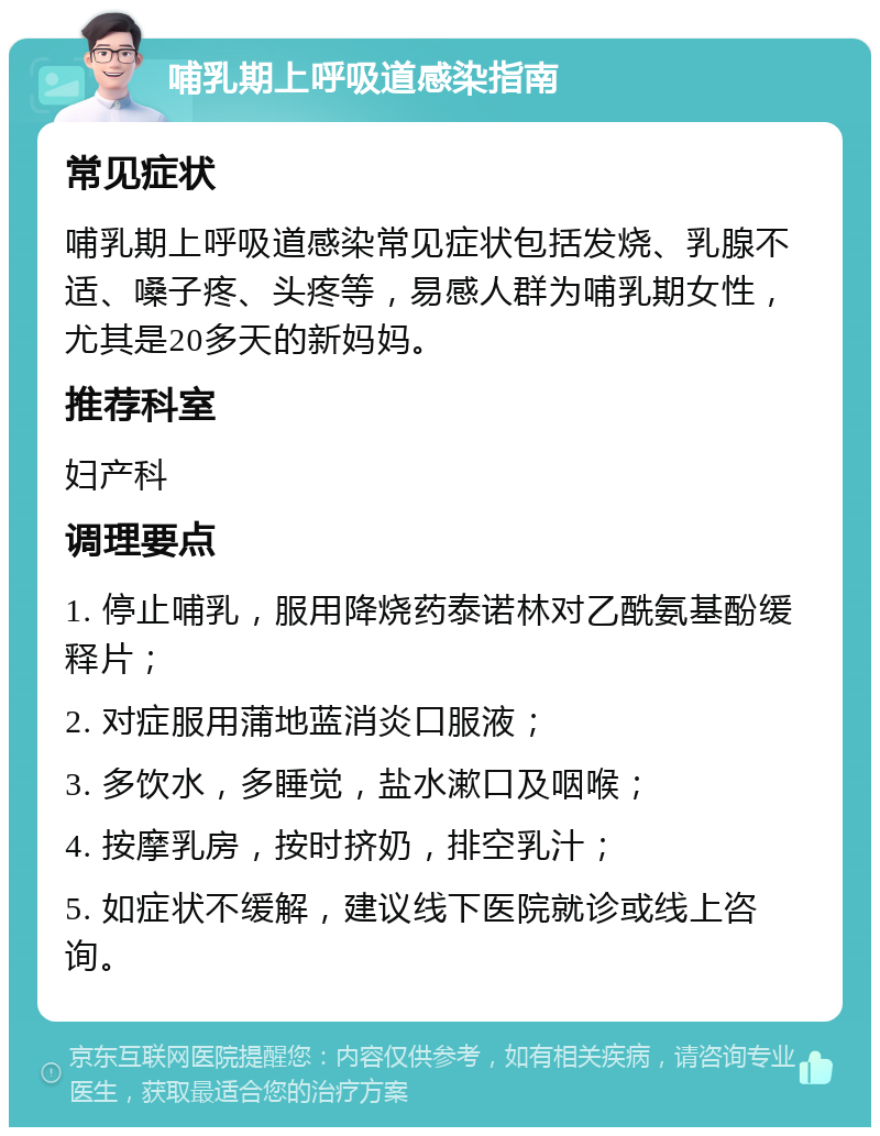 哺乳期上呼吸道感染指南 常见症状 哺乳期上呼吸道感染常见症状包括发烧、乳腺不适、嗓子疼、头疼等，易感人群为哺乳期女性，尤其是20多天的新妈妈。 推荐科室 妇产科 调理要点 1. 停止哺乳，服用降烧药泰诺林对乙酰氨基酚缓释片； 2. 对症服用蒲地蓝消炎口服液； 3. 多饮水，多睡觉，盐水漱口及咽喉； 4. 按摩乳房，按时挤奶，排空乳汁； 5. 如症状不缓解，建议线下医院就诊或线上咨询。