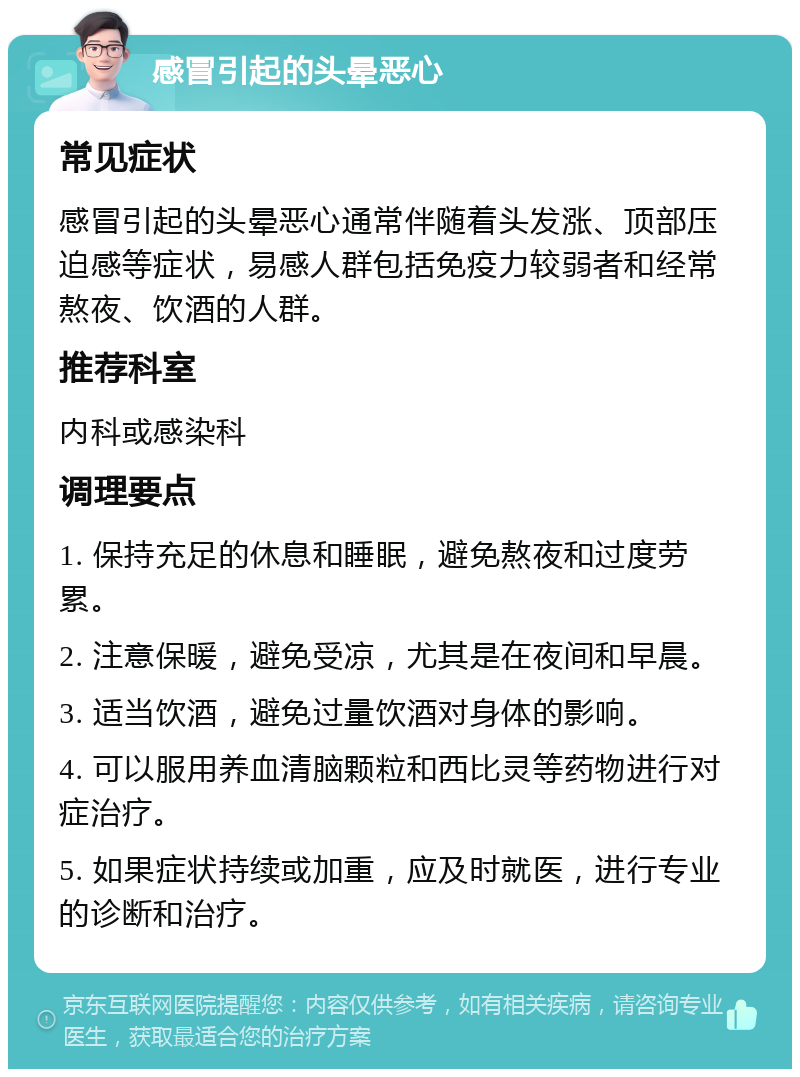 感冒引起的头晕恶心 常见症状 感冒引起的头晕恶心通常伴随着头发涨、顶部压迫感等症状，易感人群包括免疫力较弱者和经常熬夜、饮酒的人群。 推荐科室 内科或感染科 调理要点 1. 保持充足的休息和睡眠，避免熬夜和过度劳累。 2. 注意保暖，避免受凉，尤其是在夜间和早晨。 3. 适当饮酒，避免过量饮酒对身体的影响。 4. 可以服用养血清脑颗粒和西比灵等药物进行对症治疗。 5. 如果症状持续或加重，应及时就医，进行专业的诊断和治疗。