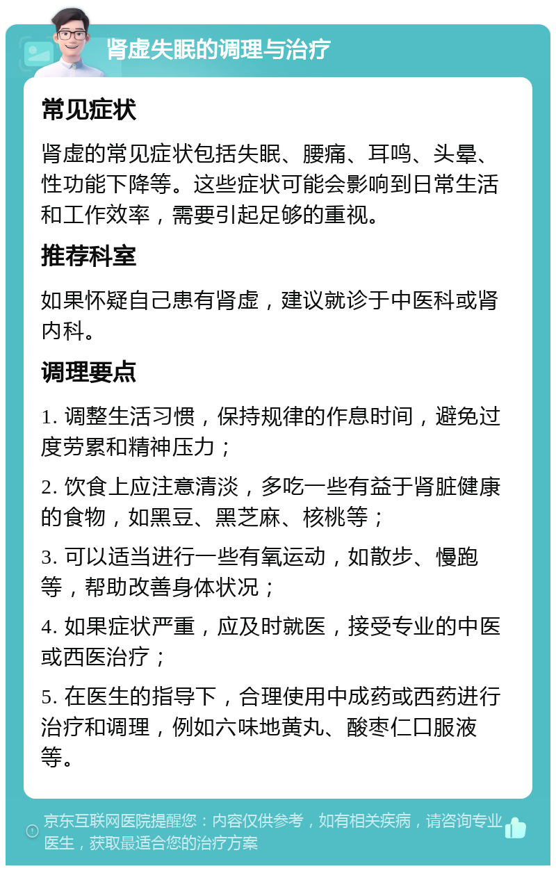 肾虚失眠的调理与治疗 常见症状 肾虚的常见症状包括失眠、腰痛、耳鸣、头晕、性功能下降等。这些症状可能会影响到日常生活和工作效率，需要引起足够的重视。 推荐科室 如果怀疑自己患有肾虚，建议就诊于中医科或肾内科。 调理要点 1. 调整生活习惯，保持规律的作息时间，避免过度劳累和精神压力； 2. 饮食上应注意清淡，多吃一些有益于肾脏健康的食物，如黑豆、黑芝麻、核桃等； 3. 可以适当进行一些有氧运动，如散步、慢跑等，帮助改善身体状况； 4. 如果症状严重，应及时就医，接受专业的中医或西医治疗； 5. 在医生的指导下，合理使用中成药或西药进行治疗和调理，例如六味地黄丸、酸枣仁口服液等。