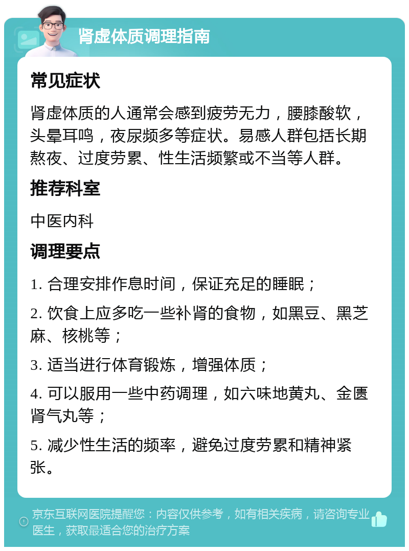 肾虚体质调理指南 常见症状 肾虚体质的人通常会感到疲劳无力，腰膝酸软，头晕耳鸣，夜尿频多等症状。易感人群包括长期熬夜、过度劳累、性生活频繁或不当等人群。 推荐科室 中医内科 调理要点 1. 合理安排作息时间，保证充足的睡眠； 2. 饮食上应多吃一些补肾的食物，如黑豆、黑芝麻、核桃等； 3. 适当进行体育锻炼，增强体质； 4. 可以服用一些中药调理，如六味地黄丸、金匮肾气丸等； 5. 减少性生活的频率，避免过度劳累和精神紧张。