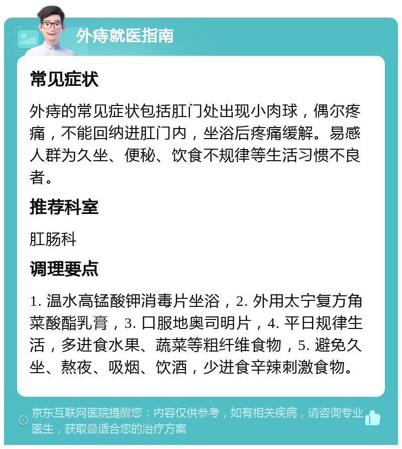 外痔就医指南 常见症状 外痔的常见症状包括肛门处出现小肉球，偶尔疼痛，不能回纳进肛门内，坐浴后疼痛缓解。易感人群为久坐、便秘、饮食不规律等生活习惯不良者。 推荐科室 肛肠科 调理要点 1. 温水高锰酸钾消毒片坐浴，2. 外用太宁复方角菜酸酯乳膏，3. 口服地奥司明片，4. 平日规律生活，多进食水果、蔬菜等粗纤维食物，5. 避免久坐、熬夜、吸烟、饮酒，少进食辛辣刺激食物。