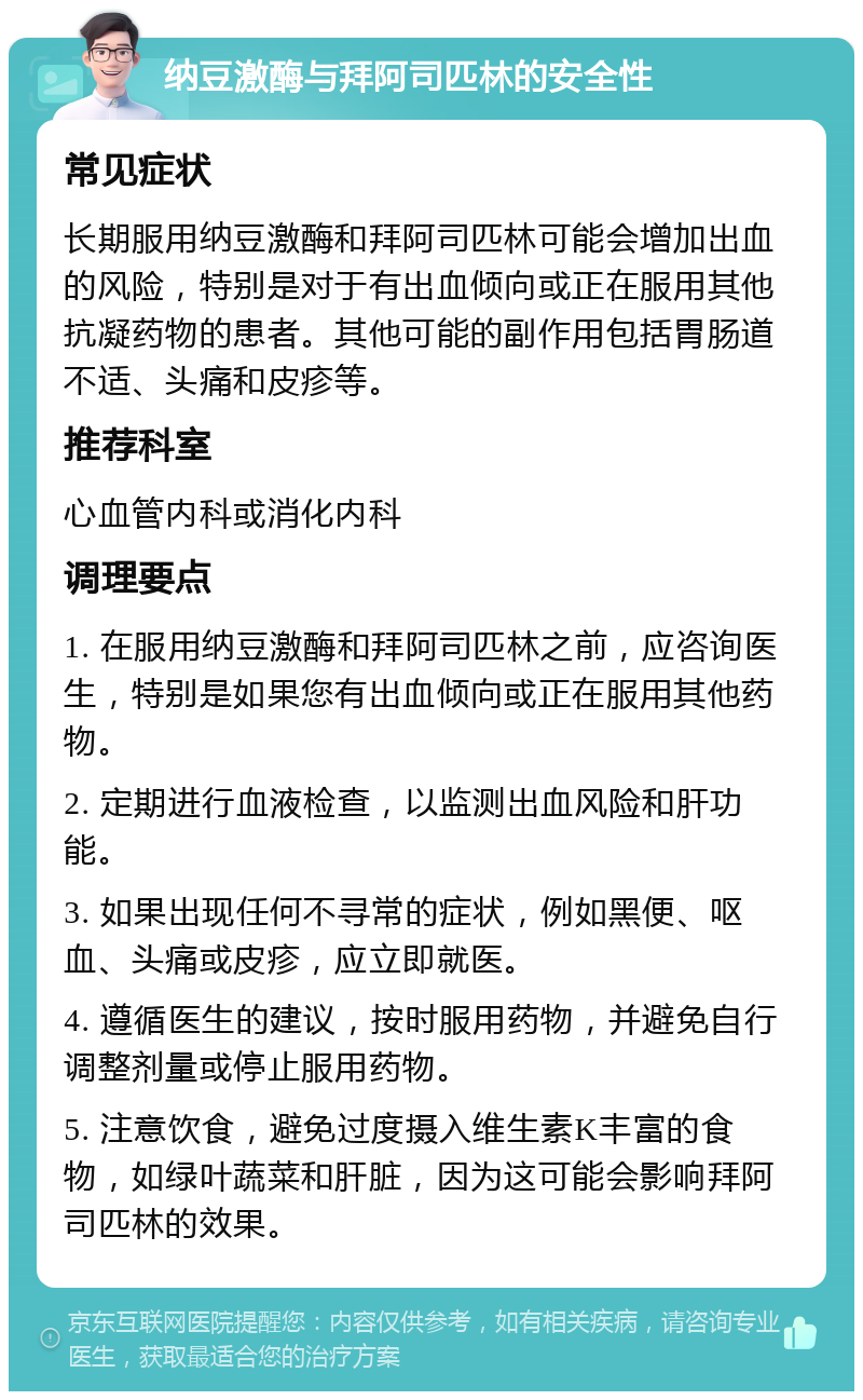 纳豆激酶与拜阿司匹林的安全性 常见症状 长期服用纳豆激酶和拜阿司匹林可能会增加出血的风险，特别是对于有出血倾向或正在服用其他抗凝药物的患者。其他可能的副作用包括胃肠道不适、头痛和皮疹等。 推荐科室 心血管内科或消化内科 调理要点 1. 在服用纳豆激酶和拜阿司匹林之前，应咨询医生，特别是如果您有出血倾向或正在服用其他药物。 2. 定期进行血液检查，以监测出血风险和肝功能。 3. 如果出现任何不寻常的症状，例如黑便、呕血、头痛或皮疹，应立即就医。 4. 遵循医生的建议，按时服用药物，并避免自行调整剂量或停止服用药物。 5. 注意饮食，避免过度摄入维生素K丰富的食物，如绿叶蔬菜和肝脏，因为这可能会影响拜阿司匹林的效果。