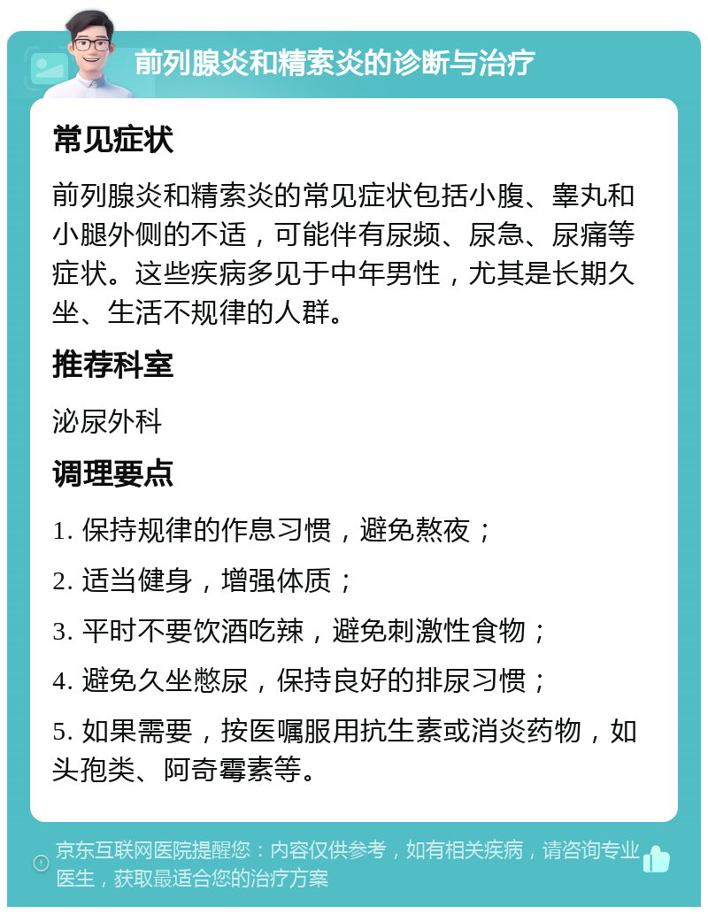 前列腺炎和精索炎的诊断与治疗 常见症状 前列腺炎和精索炎的常见症状包括小腹、睾丸和小腿外侧的不适，可能伴有尿频、尿急、尿痛等症状。这些疾病多见于中年男性，尤其是长期久坐、生活不规律的人群。 推荐科室 泌尿外科 调理要点 1. 保持规律的作息习惯，避免熬夜； 2. 适当健身，增强体质； 3. 平时不要饮酒吃辣，避免刺激性食物； 4. 避免久坐憋尿，保持良好的排尿习惯； 5. 如果需要，按医嘱服用抗生素或消炎药物，如头孢类、阿奇霉素等。