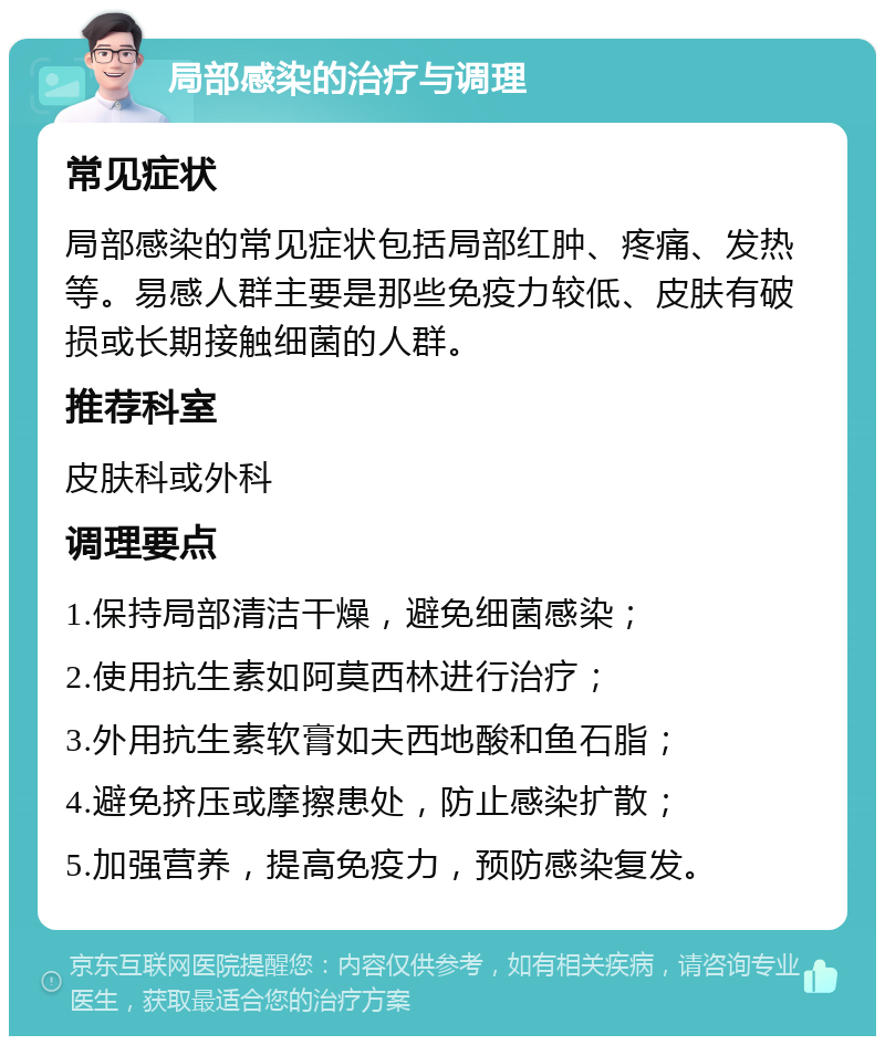 局部感染的治疗与调理 常见症状 局部感染的常见症状包括局部红肿、疼痛、发热等。易感人群主要是那些免疫力较低、皮肤有破损或长期接触细菌的人群。 推荐科室 皮肤科或外科 调理要点 1.保持局部清洁干燥，避免细菌感染； 2.使用抗生素如阿莫西林进行治疗； 3.外用抗生素软膏如夫西地酸和鱼石脂； 4.避免挤压或摩擦患处，防止感染扩散； 5.加强营养，提高免疫力，预防感染复发。