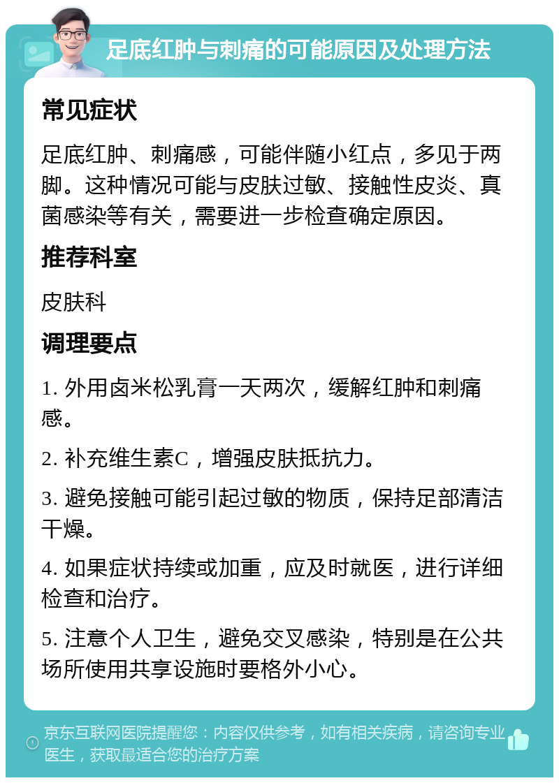 足底红肿与刺痛的可能原因及处理方法 常见症状 足底红肿、刺痛感，可能伴随小红点，多见于两脚。这种情况可能与皮肤过敏、接触性皮炎、真菌感染等有关，需要进一步检查确定原因。 推荐科室 皮肤科 调理要点 1. 外用卤米松乳膏一天两次，缓解红肿和刺痛感。 2. 补充维生素C，增强皮肤抵抗力。 3. 避免接触可能引起过敏的物质，保持足部清洁干燥。 4. 如果症状持续或加重，应及时就医，进行详细检查和治疗。 5. 注意个人卫生，避免交叉感染，特别是在公共场所使用共享设施时要格外小心。