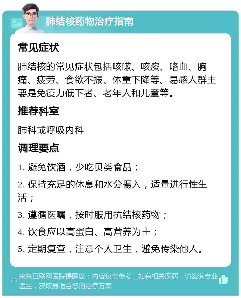 肺结核药物治疗指南 常见症状 肺结核的常见症状包括咳嗽、咳痰、咯血、胸痛、疲劳、食欲不振、体重下降等。易感人群主要是免疫力低下者、老年人和儿童等。 推荐科室 肺科或呼吸内科 调理要点 1. 避免饮酒，少吃贝类食品； 2. 保持充足的休息和水分摄入，适量进行性生活； 3. 遵循医嘱，按时服用抗结核药物； 4. 饮食应以高蛋白、高营养为主； 5. 定期复查，注意个人卫生，避免传染他人。