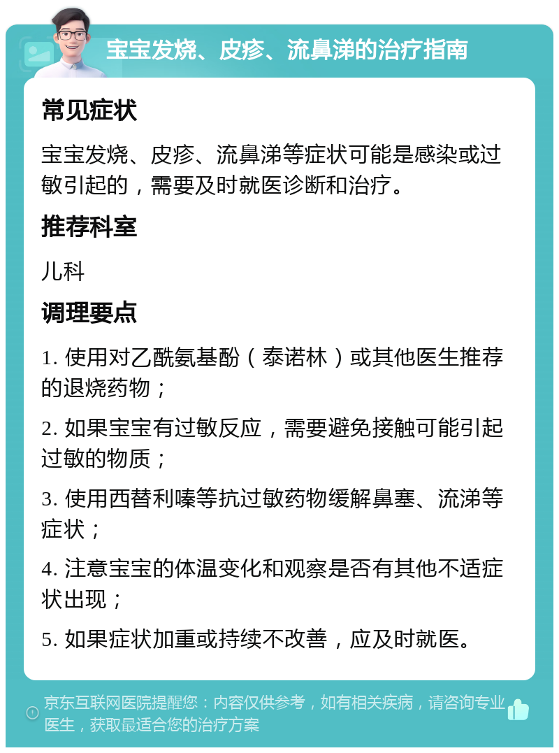 宝宝发烧、皮疹、流鼻涕的治疗指南 常见症状 宝宝发烧、皮疹、流鼻涕等症状可能是感染或过敏引起的，需要及时就医诊断和治疗。 推荐科室 儿科 调理要点 1. 使用对乙酰氨基酚（泰诺林）或其他医生推荐的退烧药物； 2. 如果宝宝有过敏反应，需要避免接触可能引起过敏的物质； 3. 使用西替利嗪等抗过敏药物缓解鼻塞、流涕等症状； 4. 注意宝宝的体温变化和观察是否有其他不适症状出现； 5. 如果症状加重或持续不改善，应及时就医。