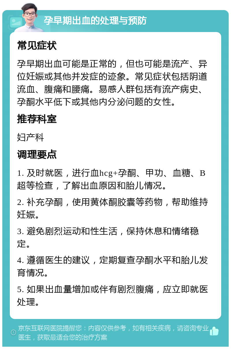 孕早期出血的处理与预防 常见症状 孕早期出血可能是正常的，但也可能是流产、异位妊娠或其他并发症的迹象。常见症状包括阴道流血、腹痛和腰痛。易感人群包括有流产病史、孕酮水平低下或其他内分泌问题的女性。 推荐科室 妇产科 调理要点 1. 及时就医，进行血hcg+孕酮、甲功、血糖、B超等检查，了解出血原因和胎儿情况。 2. 补充孕酮，使用黄体酮胶囊等药物，帮助维持妊娠。 3. 避免剧烈运动和性生活，保持休息和情绪稳定。 4. 遵循医生的建议，定期复查孕酮水平和胎儿发育情况。 5. 如果出血量增加或伴有剧烈腹痛，应立即就医处理。