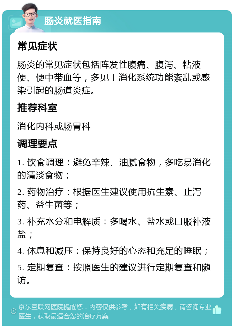 肠炎就医指南 常见症状 肠炎的常见症状包括阵发性腹痛、腹泻、粘液便、便中带血等，多见于消化系统功能紊乱或感染引起的肠道炎症。 推荐科室 消化内科或肠胃科 调理要点 1. 饮食调理：避免辛辣、油腻食物，多吃易消化的清淡食物； 2. 药物治疗：根据医生建议使用抗生素、止泻药、益生菌等； 3. 补充水分和电解质：多喝水、盐水或口服补液盐； 4. 休息和减压：保持良好的心态和充足的睡眠； 5. 定期复查：按照医生的建议进行定期复查和随访。