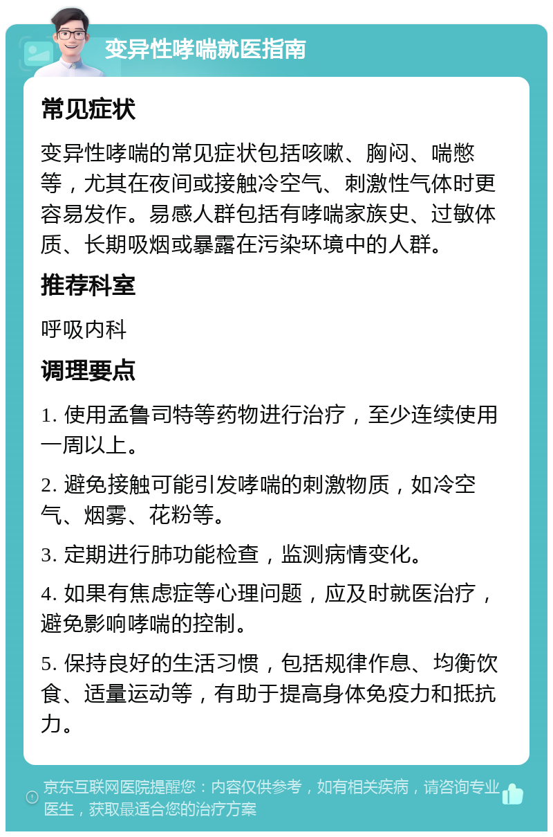 变异性哮喘就医指南 常见症状 变异性哮喘的常见症状包括咳嗽、胸闷、喘憋等，尤其在夜间或接触冷空气、刺激性气体时更容易发作。易感人群包括有哮喘家族史、过敏体质、长期吸烟或暴露在污染环境中的人群。 推荐科室 呼吸内科 调理要点 1. 使用孟鲁司特等药物进行治疗，至少连续使用一周以上。 2. 避免接触可能引发哮喘的刺激物质，如冷空气、烟雾、花粉等。 3. 定期进行肺功能检查，监测病情变化。 4. 如果有焦虑症等心理问题，应及时就医治疗，避免影响哮喘的控制。 5. 保持良好的生活习惯，包括规律作息、均衡饮食、适量运动等，有助于提高身体免疫力和抵抗力。