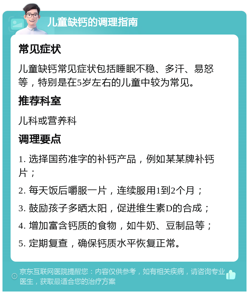 儿童缺钙的调理指南 常见症状 儿童缺钙常见症状包括睡眠不稳、多汗、易怒等，特别是在5岁左右的儿童中较为常见。 推荐科室 儿科或营养科 调理要点 1. 选择国药准字的补钙产品，例如某某牌补钙片； 2. 每天饭后嚼服一片，连续服用1到2个月； 3. 鼓励孩子多晒太阳，促进维生素D的合成； 4. 增加富含钙质的食物，如牛奶、豆制品等； 5. 定期复查，确保钙质水平恢复正常。