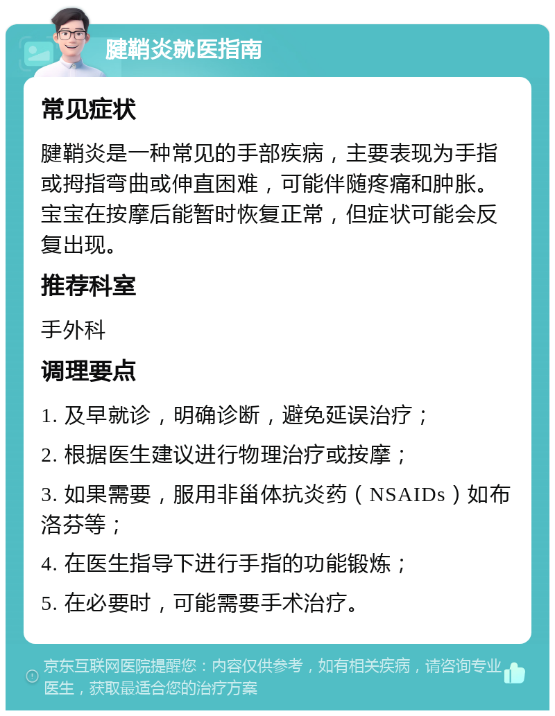 腱鞘炎就医指南 常见症状 腱鞘炎是一种常见的手部疾病，主要表现为手指或拇指弯曲或伸直困难，可能伴随疼痛和肿胀。宝宝在按摩后能暂时恢复正常，但症状可能会反复出现。 推荐科室 手外科 调理要点 1. 及早就诊，明确诊断，避免延误治疗； 2. 根据医生建议进行物理治疗或按摩； 3. 如果需要，服用非甾体抗炎药（NSAIDs）如布洛芬等； 4. 在医生指导下进行手指的功能锻炼； 5. 在必要时，可能需要手术治疗。