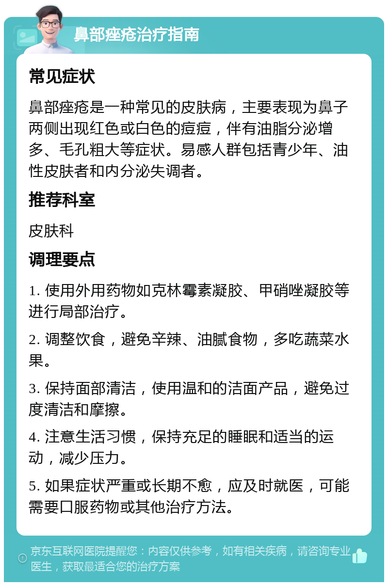 鼻部痤疮治疗指南 常见症状 鼻部痤疮是一种常见的皮肤病，主要表现为鼻子两侧出现红色或白色的痘痘，伴有油脂分泌增多、毛孔粗大等症状。易感人群包括青少年、油性皮肤者和内分泌失调者。 推荐科室 皮肤科 调理要点 1. 使用外用药物如克林霉素凝胶、甲硝唑凝胶等进行局部治疗。 2. 调整饮食，避免辛辣、油腻食物，多吃蔬菜水果。 3. 保持面部清洁，使用温和的洁面产品，避免过度清洁和摩擦。 4. 注意生活习惯，保持充足的睡眠和适当的运动，减少压力。 5. 如果症状严重或长期不愈，应及时就医，可能需要口服药物或其他治疗方法。