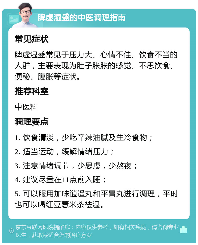 脾虚湿盛的中医调理指南 常见症状 脾虚湿盛常见于压力大、心情不佳、饮食不当的人群，主要表现为肚子胀胀的感觉、不思饮食、便秘、腹胀等症状。 推荐科室 中医科 调理要点 1. 饮食清淡，少吃辛辣油腻及生冷食物； 2. 适当运动，缓解情绪压力； 3. 注意情绪调节，少思虑，少熬夜； 4. 建议尽量在11点前入睡； 5. 可以服用加味逍遥丸和平胃丸进行调理，平时也可以喝红豆薏米茶祛湿。