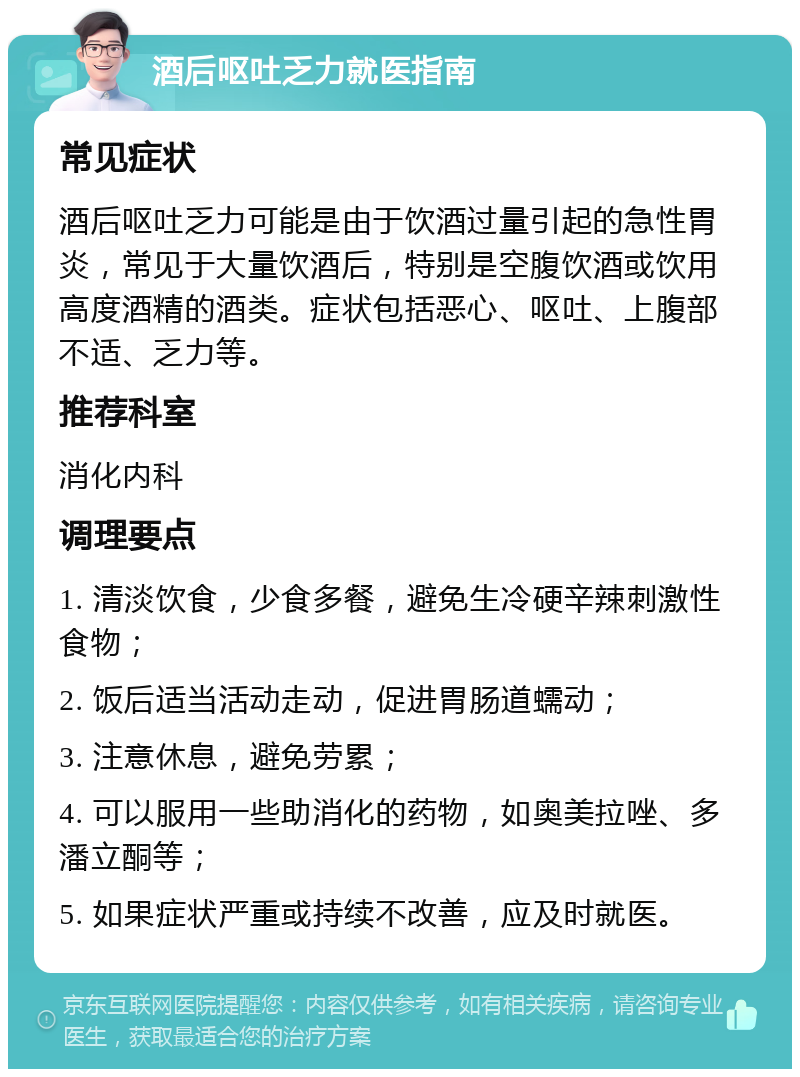 酒后呕吐乏力就医指南 常见症状 酒后呕吐乏力可能是由于饮酒过量引起的急性胃炎，常见于大量饮酒后，特别是空腹饮酒或饮用高度酒精的酒类。症状包括恶心、呕吐、上腹部不适、乏力等。 推荐科室 消化内科 调理要点 1. 清淡饮食，少食多餐，避免生冷硬辛辣刺激性食物； 2. 饭后适当活动走动，促进胃肠道蠕动； 3. 注意休息，避免劳累； 4. 可以服用一些助消化的药物，如奥美拉唑、多潘立酮等； 5. 如果症状严重或持续不改善，应及时就医。