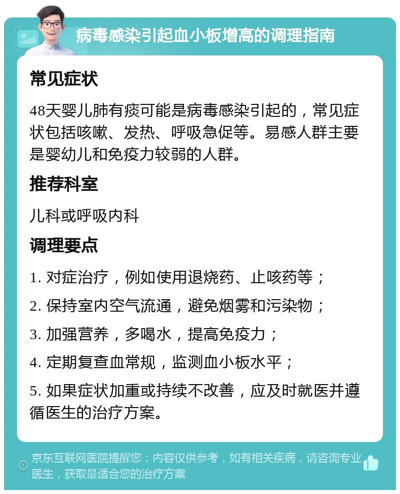 病毒感染引起血小板增高的调理指南 常见症状 48天婴儿肺有痰可能是病毒感染引起的，常见症状包括咳嗽、发热、呼吸急促等。易感人群主要是婴幼儿和免疫力较弱的人群。 推荐科室 儿科或呼吸内科 调理要点 1. 对症治疗，例如使用退烧药、止咳药等； 2. 保持室内空气流通，避免烟雾和污染物； 3. 加强营养，多喝水，提高免疫力； 4. 定期复查血常规，监测血小板水平； 5. 如果症状加重或持续不改善，应及时就医并遵循医生的治疗方案。