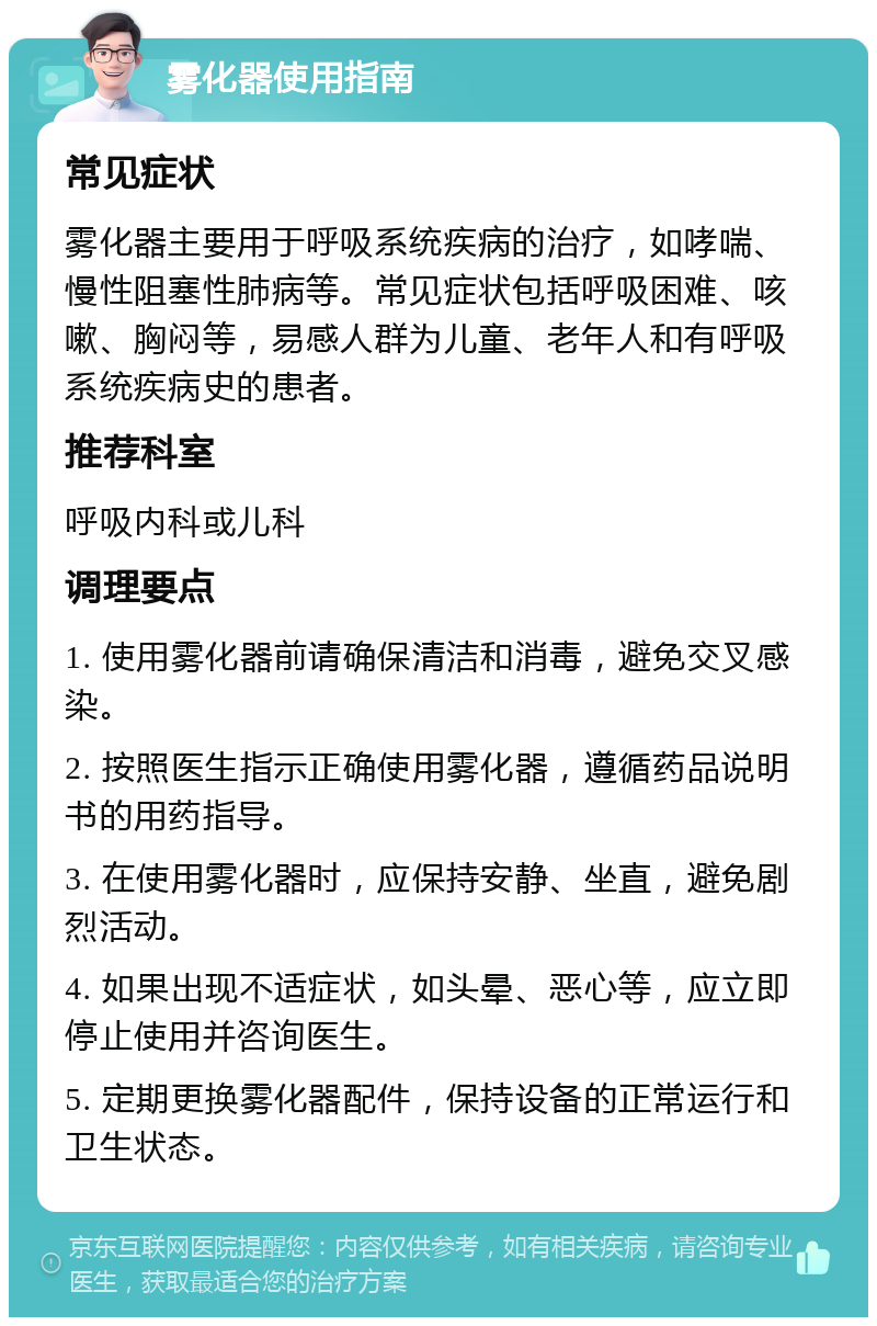 雾化器使用指南 常见症状 雾化器主要用于呼吸系统疾病的治疗，如哮喘、慢性阻塞性肺病等。常见症状包括呼吸困难、咳嗽、胸闷等，易感人群为儿童、老年人和有呼吸系统疾病史的患者。 推荐科室 呼吸内科或儿科 调理要点 1. 使用雾化器前请确保清洁和消毒，避免交叉感染。 2. 按照医生指示正确使用雾化器，遵循药品说明书的用药指导。 3. 在使用雾化器时，应保持安静、坐直，避免剧烈活动。 4. 如果出现不适症状，如头晕、恶心等，应立即停止使用并咨询医生。 5. 定期更换雾化器配件，保持设备的正常运行和卫生状态。