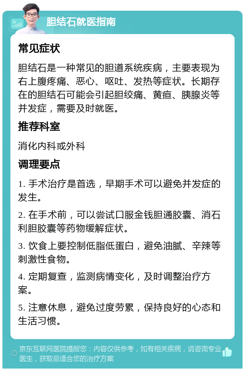 胆结石就医指南 常见症状 胆结石是一种常见的胆道系统疾病，主要表现为右上腹疼痛、恶心、呕吐、发热等症状。长期存在的胆结石可能会引起胆绞痛、黄疸、胰腺炎等并发症，需要及时就医。 推荐科室 消化内科或外科 调理要点 1. 手术治疗是首选，早期手术可以避免并发症的发生。 2. 在手术前，可以尝试口服金钱胆通胶囊、消石利胆胶囊等药物缓解症状。 3. 饮食上要控制低脂低蛋白，避免油腻、辛辣等刺激性食物。 4. 定期复查，监测病情变化，及时调整治疗方案。 5. 注意休息，避免过度劳累，保持良好的心态和生活习惯。