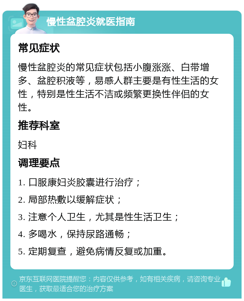 慢性盆腔炎就医指南 常见症状 慢性盆腔炎的常见症状包括小腹涨涨、白带增多、盆腔积液等，易感人群主要是有性生活的女性，特别是性生活不洁或频繁更换性伴侣的女性。 推荐科室 妇科 调理要点 1. 口服康妇炎胶囊进行治疗； 2. 局部热敷以缓解症状； 3. 注意个人卫生，尤其是性生活卫生； 4. 多喝水，保持尿路通畅； 5. 定期复查，避免病情反复或加重。