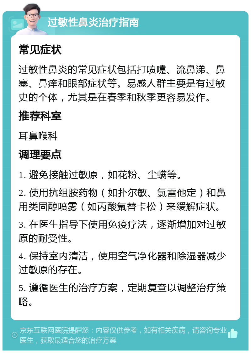 过敏性鼻炎治疗指南 常见症状 过敏性鼻炎的常见症状包括打喷嚏、流鼻涕、鼻塞、鼻痒和眼部症状等。易感人群主要是有过敏史的个体，尤其是在春季和秋季更容易发作。 推荐科室 耳鼻喉科 调理要点 1. 避免接触过敏原，如花粉、尘螨等。 2. 使用抗组胺药物（如扑尔敏、氯雷他定）和鼻用类固醇喷雾（如丙酸氟替卡松）来缓解症状。 3. 在医生指导下使用免疫疗法，逐渐增加对过敏原的耐受性。 4. 保持室内清洁，使用空气净化器和除湿器减少过敏原的存在。 5. 遵循医生的治疗方案，定期复查以调整治疗策略。