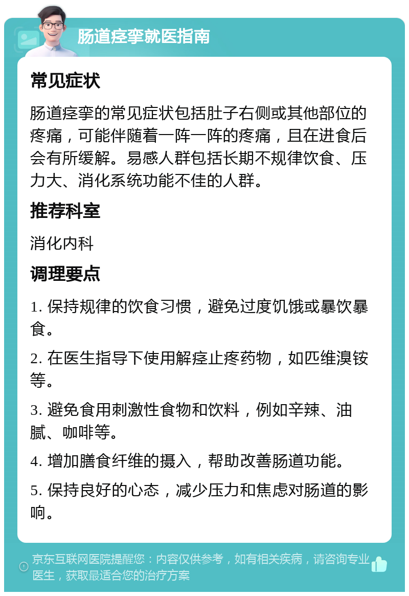 肠道痉挛就医指南 常见症状 肠道痉挛的常见症状包括肚子右侧或其他部位的疼痛，可能伴随着一阵一阵的疼痛，且在进食后会有所缓解。易感人群包括长期不规律饮食、压力大、消化系统功能不佳的人群。 推荐科室 消化内科 调理要点 1. 保持规律的饮食习惯，避免过度饥饿或暴饮暴食。 2. 在医生指导下使用解痉止疼药物，如匹维溴铵等。 3. 避免食用刺激性食物和饮料，例如辛辣、油腻、咖啡等。 4. 增加膳食纤维的摄入，帮助改善肠道功能。 5. 保持良好的心态，减少压力和焦虑对肠道的影响。