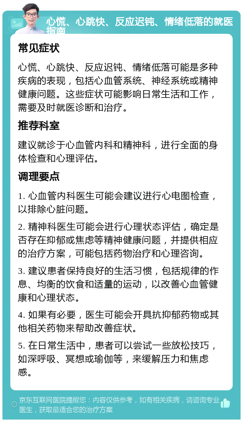 心慌、心跳快、反应迟钝、情绪低落的就医指南 常见症状 心慌、心跳快、反应迟钝、情绪低落可能是多种疾病的表现，包括心血管系统、神经系统或精神健康问题。这些症状可能影响日常生活和工作，需要及时就医诊断和治疗。 推荐科室 建议就诊于心血管内科和精神科，进行全面的身体检查和心理评估。 调理要点 1. 心血管内科医生可能会建议进行心电图检查，以排除心脏问题。 2. 精神科医生可能会进行心理状态评估，确定是否存在抑郁或焦虑等精神健康问题，并提供相应的治疗方案，可能包括药物治疗和心理咨询。 3. 建议患者保持良好的生活习惯，包括规律的作息、均衡的饮食和适量的运动，以改善心血管健康和心理状态。 4. 如果有必要，医生可能会开具抗抑郁药物或其他相关药物来帮助改善症状。 5. 在日常生活中，患者可以尝试一些放松技巧，如深呼吸、冥想或瑜伽等，来缓解压力和焦虑感。