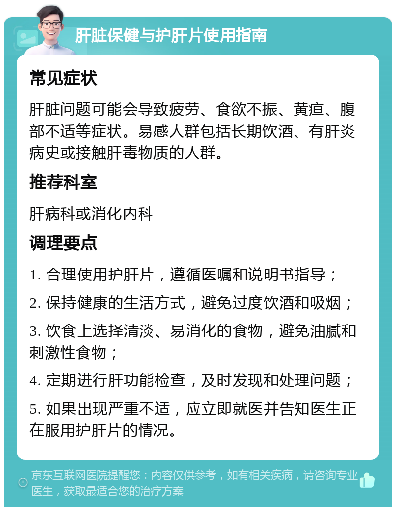 肝脏保健与护肝片使用指南 常见症状 肝脏问题可能会导致疲劳、食欲不振、黄疸、腹部不适等症状。易感人群包括长期饮酒、有肝炎病史或接触肝毒物质的人群。 推荐科室 肝病科或消化内科 调理要点 1. 合理使用护肝片，遵循医嘱和说明书指导； 2. 保持健康的生活方式，避免过度饮酒和吸烟； 3. 饮食上选择清淡、易消化的食物，避免油腻和刺激性食物； 4. 定期进行肝功能检查，及时发现和处理问题； 5. 如果出现严重不适，应立即就医并告知医生正在服用护肝片的情况。