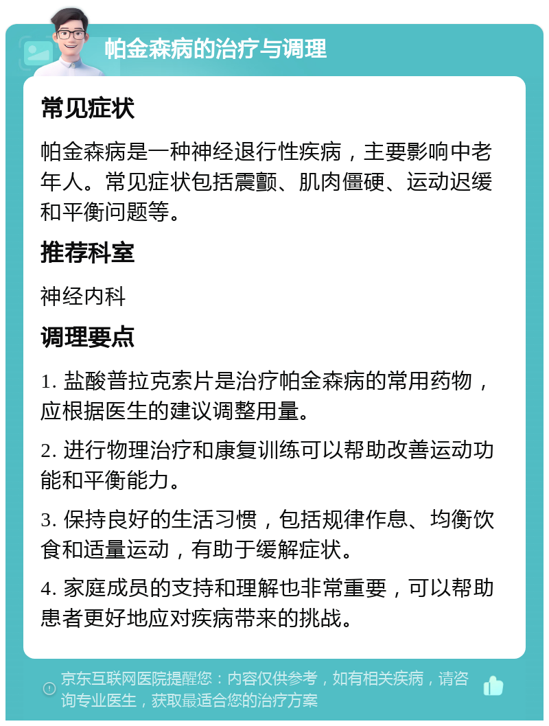 帕金森病的治疗与调理 常见症状 帕金森病是一种神经退行性疾病，主要影响中老年人。常见症状包括震颤、肌肉僵硬、运动迟缓和平衡问题等。 推荐科室 神经内科 调理要点 1. 盐酸普拉克索片是治疗帕金森病的常用药物，应根据医生的建议调整用量。 2. 进行物理治疗和康复训练可以帮助改善运动功能和平衡能力。 3. 保持良好的生活习惯，包括规律作息、均衡饮食和适量运动，有助于缓解症状。 4. 家庭成员的支持和理解也非常重要，可以帮助患者更好地应对疾病带来的挑战。