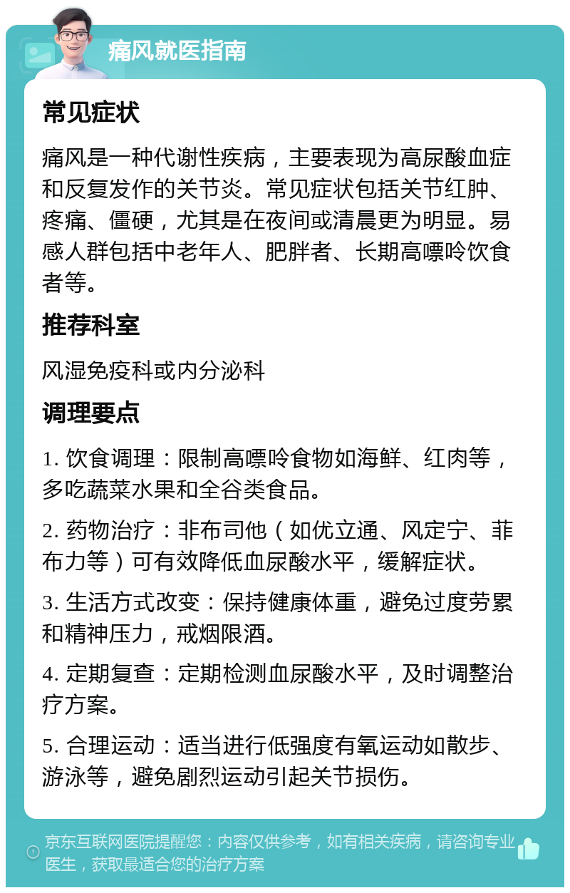 痛风就医指南 常见症状 痛风是一种代谢性疾病，主要表现为高尿酸血症和反复发作的关节炎。常见症状包括关节红肿、疼痛、僵硬，尤其是在夜间或清晨更为明显。易感人群包括中老年人、肥胖者、长期高嘌呤饮食者等。 推荐科室 风湿免疫科或内分泌科 调理要点 1. 饮食调理：限制高嘌呤食物如海鲜、红肉等，多吃蔬菜水果和全谷类食品。 2. 药物治疗：非布司他（如优立通、风定宁、菲布力等）可有效降低血尿酸水平，缓解症状。 3. 生活方式改变：保持健康体重，避免过度劳累和精神压力，戒烟限酒。 4. 定期复查：定期检测血尿酸水平，及时调整治疗方案。 5. 合理运动：适当进行低强度有氧运动如散步、游泳等，避免剧烈运动引起关节损伤。