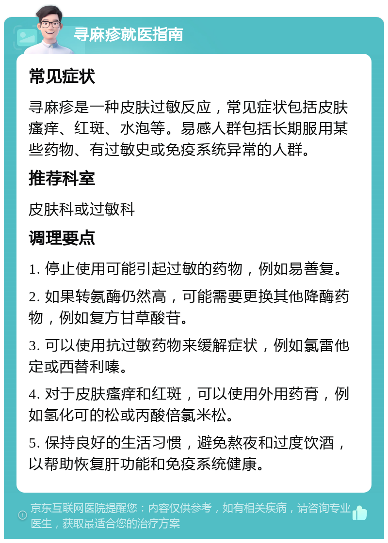 寻麻疹就医指南 常见症状 寻麻疹是一种皮肤过敏反应，常见症状包括皮肤瘙痒、红斑、水泡等。易感人群包括长期服用某些药物、有过敏史或免疫系统异常的人群。 推荐科室 皮肤科或过敏科 调理要点 1. 停止使用可能引起过敏的药物，例如易善复。 2. 如果转氨酶仍然高，可能需要更换其他降酶药物，例如复方甘草酸苷。 3. 可以使用抗过敏药物来缓解症状，例如氯雷他定或西替利嗪。 4. 对于皮肤瘙痒和红斑，可以使用外用药膏，例如氢化可的松或丙酸倍氯米松。 5. 保持良好的生活习惯，避免熬夜和过度饮酒，以帮助恢复肝功能和免疫系统健康。