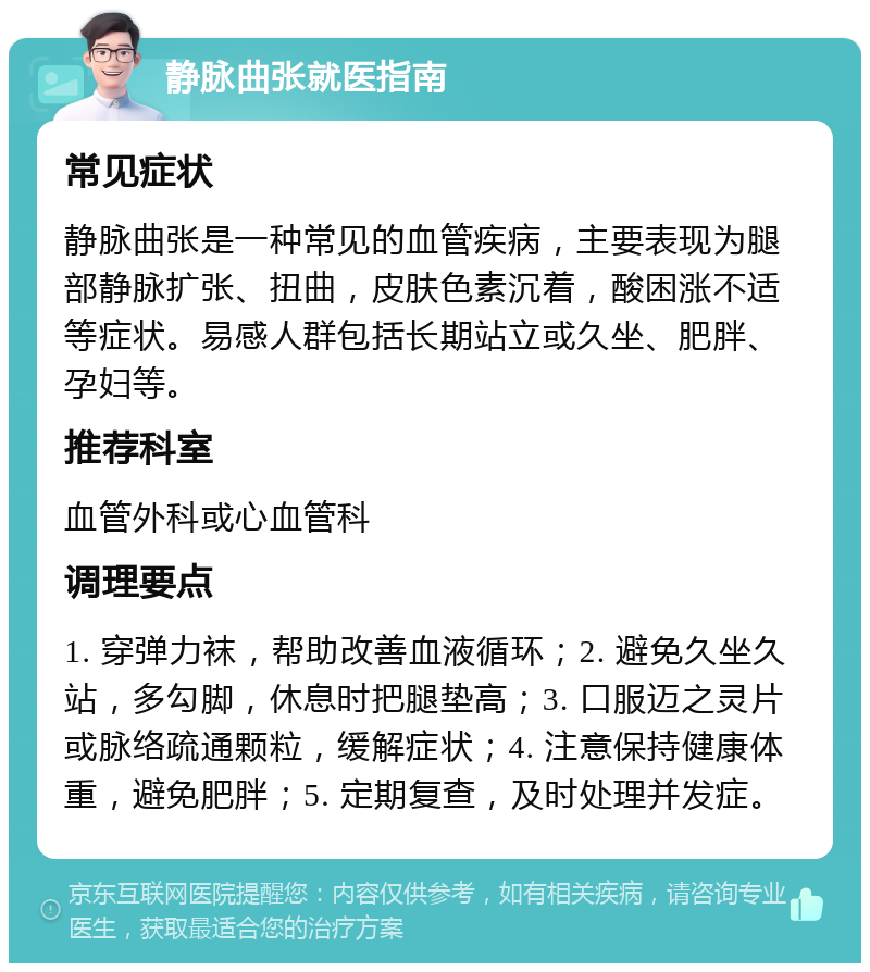 静脉曲张就医指南 常见症状 静脉曲张是一种常见的血管疾病，主要表现为腿部静脉扩张、扭曲，皮肤色素沉着，酸困涨不适等症状。易感人群包括长期站立或久坐、肥胖、孕妇等。 推荐科室 血管外科或心血管科 调理要点 1. 穿弹力袜，帮助改善血液循环；2. 避免久坐久站，多勾脚，休息时把腿垫高；3. 口服迈之灵片或脉络疏通颗粒，缓解症状；4. 注意保持健康体重，避免肥胖；5. 定期复查，及时处理并发症。