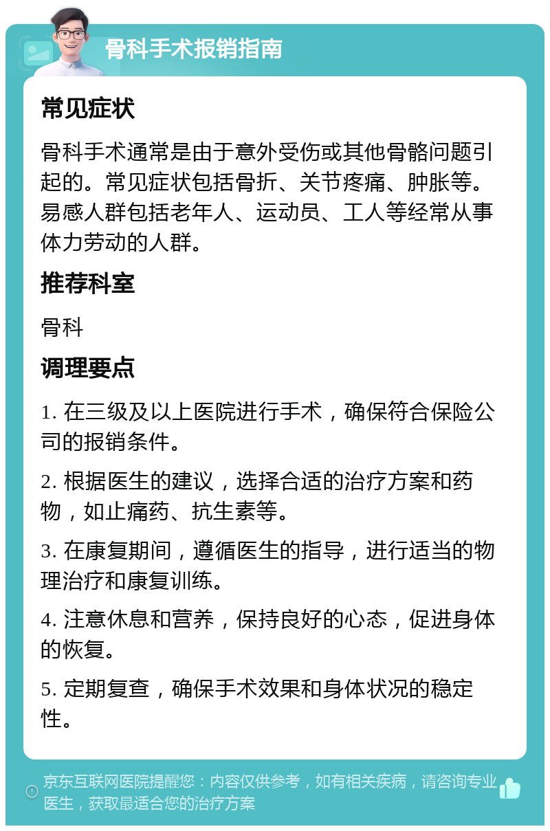 骨科手术报销指南 常见症状 骨科手术通常是由于意外受伤或其他骨骼问题引起的。常见症状包括骨折、关节疼痛、肿胀等。易感人群包括老年人、运动员、工人等经常从事体力劳动的人群。 推荐科室 骨科 调理要点 1. 在三级及以上医院进行手术，确保符合保险公司的报销条件。 2. 根据医生的建议，选择合适的治疗方案和药物，如止痛药、抗生素等。 3. 在康复期间，遵循医生的指导，进行适当的物理治疗和康复训练。 4. 注意休息和营养，保持良好的心态，促进身体的恢复。 5. 定期复查，确保手术效果和身体状况的稳定性。