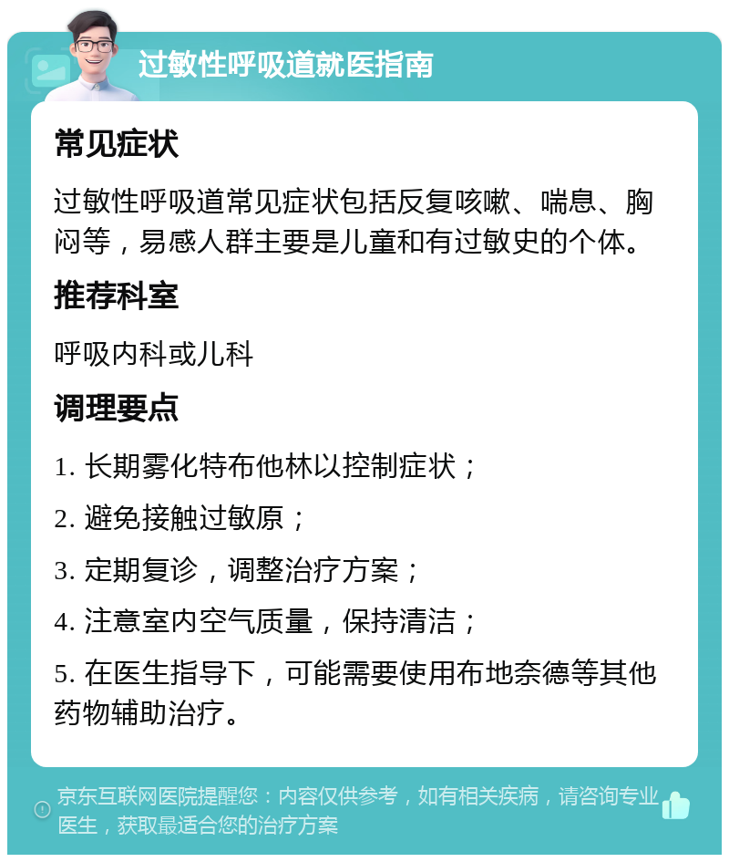 过敏性呼吸道就医指南 常见症状 过敏性呼吸道常见症状包括反复咳嗽、喘息、胸闷等，易感人群主要是儿童和有过敏史的个体。 推荐科室 呼吸内科或儿科 调理要点 1. 长期雾化特布他林以控制症状； 2. 避免接触过敏原； 3. 定期复诊，调整治疗方案； 4. 注意室内空气质量，保持清洁； 5. 在医生指导下，可能需要使用布地奈德等其他药物辅助治疗。