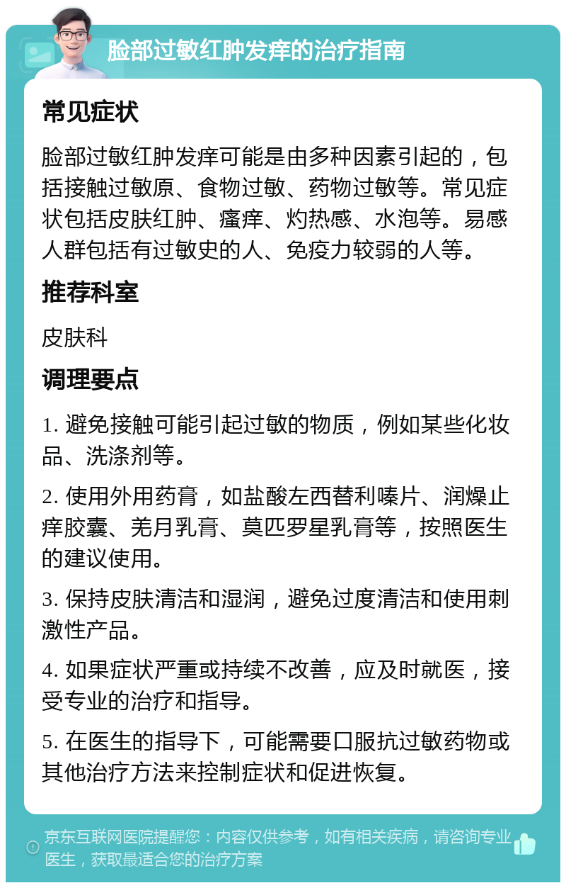 脸部过敏红肿发痒的治疗指南 常见症状 脸部过敏红肿发痒可能是由多种因素引起的，包括接触过敏原、食物过敏、药物过敏等。常见症状包括皮肤红肿、瘙痒、灼热感、水泡等。易感人群包括有过敏史的人、免疫力较弱的人等。 推荐科室 皮肤科 调理要点 1. 避免接触可能引起过敏的物质，例如某些化妆品、洗涤剂等。 2. 使用外用药膏，如盐酸左西替利嗪片、润燥止痒胶囊、羌月乳膏、莫匹罗星乳膏等，按照医生的建议使用。 3. 保持皮肤清洁和湿润，避免过度清洁和使用刺激性产品。 4. 如果症状严重或持续不改善，应及时就医，接受专业的治疗和指导。 5. 在医生的指导下，可能需要口服抗过敏药物或其他治疗方法来控制症状和促进恢复。