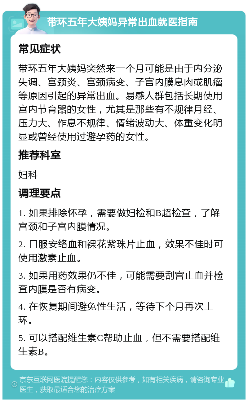 带环五年大姨妈异常出血就医指南 常见症状 带环五年大姨妈突然来一个月可能是由于内分泌失调、宫颈炎、宫颈病变、子宫内膜息肉或肌瘤等原因引起的异常出血。易感人群包括长期使用宫内节育器的女性，尤其是那些有不规律月经、压力大、作息不规律、情绪波动大、体重变化明显或曾经使用过避孕药的女性。 推荐科室 妇科 调理要点 1. 如果排除怀孕，需要做妇检和B超检查，了解宫颈和子宫内膜情况。 2. 口服安络血和裸花紫珠片止血，效果不佳时可使用激素止血。 3. 如果用药效果仍不佳，可能需要刮宫止血并检查内膜是否有病变。 4. 在恢复期间避免性生活，等待下个月再次上环。 5. 可以搭配维生素C帮助止血，但不需要搭配维生素B。