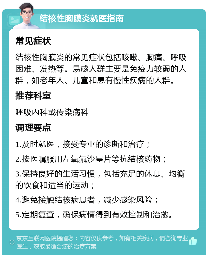 结核性胸膜炎就医指南 常见症状 结核性胸膜炎的常见症状包括咳嗽、胸痛、呼吸困难、发热等。易感人群主要是免疫力较弱的人群，如老年人、儿童和患有慢性疾病的人群。 推荐科室 呼吸内科或传染病科 调理要点 1.及时就医，接受专业的诊断和治疗； 2.按医嘱服用左氧氟沙星片等抗结核药物； 3.保持良好的生活习惯，包括充足的休息、均衡的饮食和适当的运动； 4.避免接触结核病患者，减少感染风险； 5.定期复查，确保病情得到有效控制和治愈。