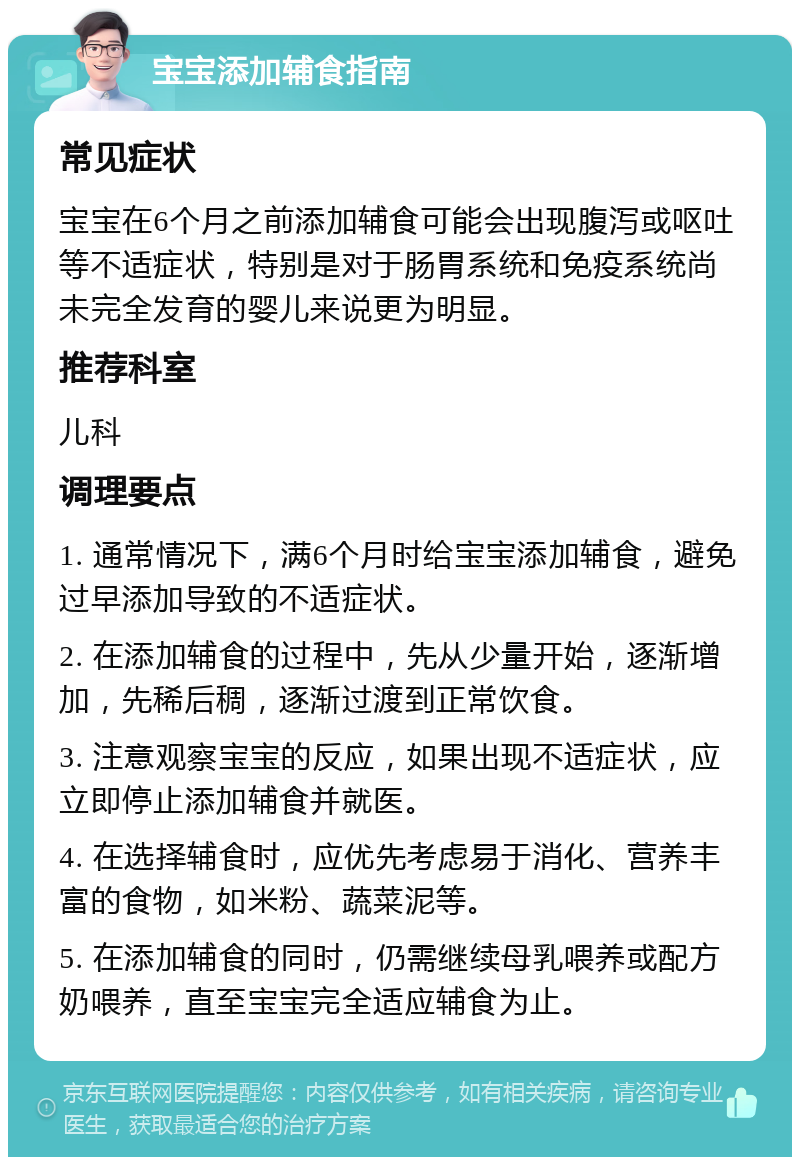 宝宝添加辅食指南 常见症状 宝宝在6个月之前添加辅食可能会出现腹泻或呕吐等不适症状，特别是对于肠胃系统和免疫系统尚未完全发育的婴儿来说更为明显。 推荐科室 儿科 调理要点 1. 通常情况下，满6个月时给宝宝添加辅食，避免过早添加导致的不适症状。 2. 在添加辅食的过程中，先从少量开始，逐渐增加，先稀后稠，逐渐过渡到正常饮食。 3. 注意观察宝宝的反应，如果出现不适症状，应立即停止添加辅食并就医。 4. 在选择辅食时，应优先考虑易于消化、营养丰富的食物，如米粉、蔬菜泥等。 5. 在添加辅食的同时，仍需继续母乳喂养或配方奶喂养，直至宝宝完全适应辅食为止。