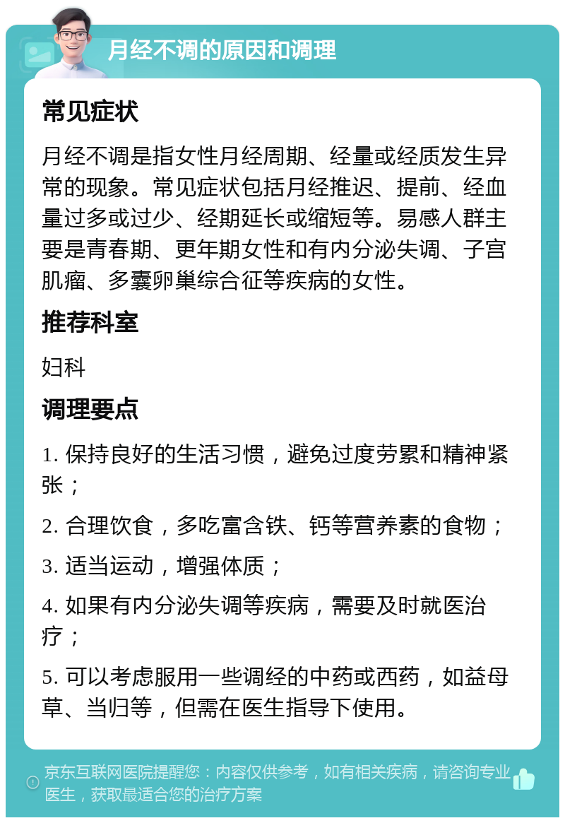 月经不调的原因和调理 常见症状 月经不调是指女性月经周期、经量或经质发生异常的现象。常见症状包括月经推迟、提前、经血量过多或过少、经期延长或缩短等。易感人群主要是青春期、更年期女性和有内分泌失调、子宫肌瘤、多囊卵巢综合征等疾病的女性。 推荐科室 妇科 调理要点 1. 保持良好的生活习惯，避免过度劳累和精神紧张； 2. 合理饮食，多吃富含铁、钙等营养素的食物； 3. 适当运动，增强体质； 4. 如果有内分泌失调等疾病，需要及时就医治疗； 5. 可以考虑服用一些调经的中药或西药，如益母草、当归等，但需在医生指导下使用。