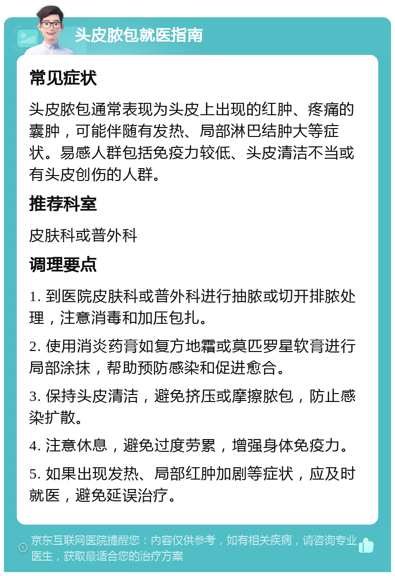 头皮脓包就医指南 常见症状 头皮脓包通常表现为头皮上出现的红肿、疼痛的囊肿，可能伴随有发热、局部淋巴结肿大等症状。易感人群包括免疫力较低、头皮清洁不当或有头皮创伤的人群。 推荐科室 皮肤科或普外科 调理要点 1. 到医院皮肤科或普外科进行抽脓或切开排脓处理，注意消毒和加压包扎。 2. 使用消炎药膏如复方地霜或莫匹罗星软膏进行局部涂抹，帮助预防感染和促进愈合。 3. 保持头皮清洁，避免挤压或摩擦脓包，防止感染扩散。 4. 注意休息，避免过度劳累，增强身体免疫力。 5. 如果出现发热、局部红肿加剧等症状，应及时就医，避免延误治疗。