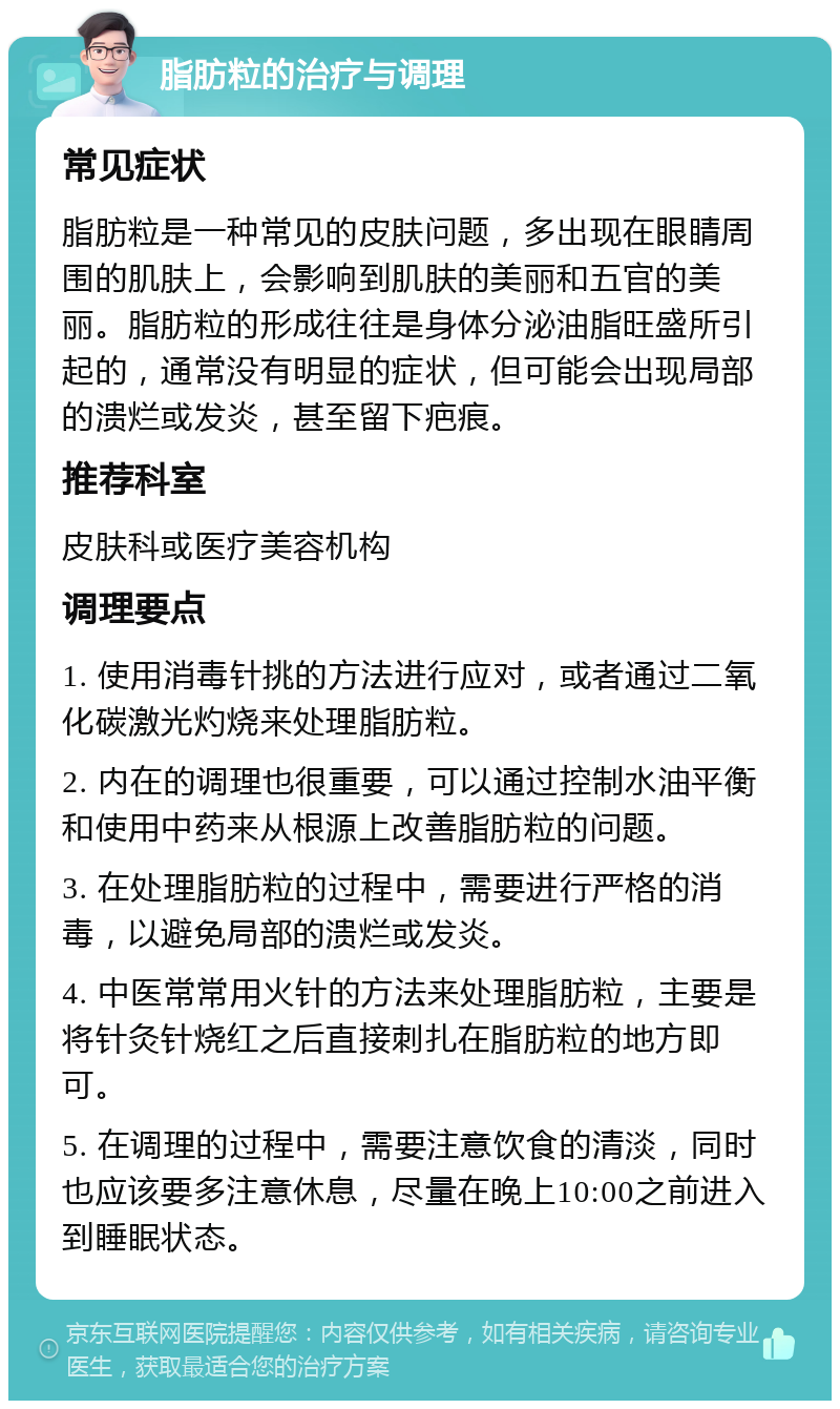 脂肪粒的治疗与调理 常见症状 脂肪粒是一种常见的皮肤问题，多出现在眼睛周围的肌肤上，会影响到肌肤的美丽和五官的美丽。脂肪粒的形成往往是身体分泌油脂旺盛所引起的，通常没有明显的症状，但可能会出现局部的溃烂或发炎，甚至留下疤痕。 推荐科室 皮肤科或医疗美容机构 调理要点 1. 使用消毒针挑的方法进行应对，或者通过二氧化碳激光灼烧来处理脂肪粒。 2. 内在的调理也很重要，可以通过控制水油平衡和使用中药来从根源上改善脂肪粒的问题。 3. 在处理脂肪粒的过程中，需要进行严格的消毒，以避免局部的溃烂或发炎。 4. 中医常常用火针的方法来处理脂肪粒，主要是将针灸针烧红之后直接刺扎在脂肪粒的地方即可。 5. 在调理的过程中，需要注意饮食的清淡，同时也应该要多注意休息，尽量在晚上10:00之前进入到睡眠状态。