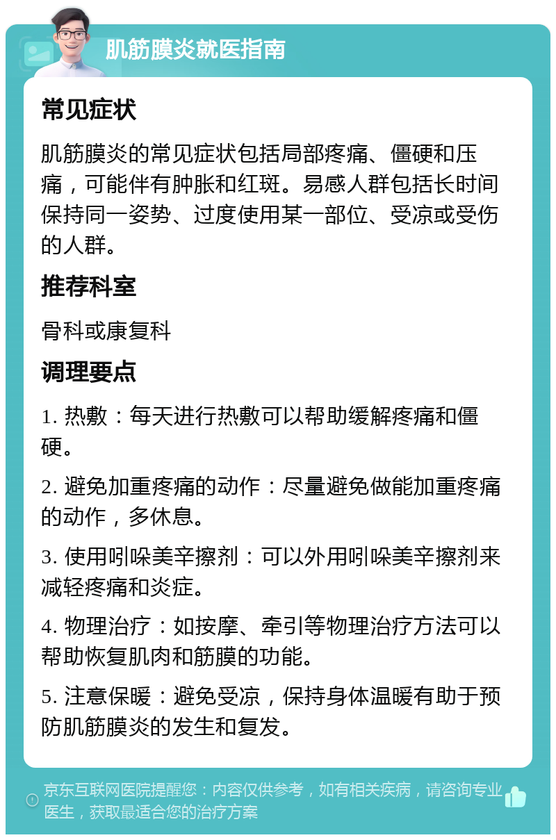 肌筋膜炎就医指南 常见症状 肌筋膜炎的常见症状包括局部疼痛、僵硬和压痛，可能伴有肿胀和红斑。易感人群包括长时间保持同一姿势、过度使用某一部位、受凉或受伤的人群。 推荐科室 骨科或康复科 调理要点 1. 热敷：每天进行热敷可以帮助缓解疼痛和僵硬。 2. 避免加重疼痛的动作：尽量避免做能加重疼痛的动作，多休息。 3. 使用吲哚美辛擦剂：可以外用吲哚美辛擦剂来减轻疼痛和炎症。 4. 物理治疗：如按摩、牵引等物理治疗方法可以帮助恢复肌肉和筋膜的功能。 5. 注意保暖：避免受凉，保持身体温暖有助于预防肌筋膜炎的发生和复发。