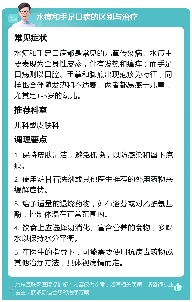 水痘和手足口病的区别与治疗 常见症状 水痘和手足口病都是常见的儿童传染病。水痘主要表现为全身性皮疹，伴有发热和瘙痒；而手足口病则以口腔、手掌和脚底出现疱疹为特征，同样也会伴随发热和不适感。两者都易感于儿童，尤其是1-5岁的幼儿。 推荐科室 儿科或皮肤科 调理要点 1. 保持皮肤清洁，避免抓挠，以防感染和留下疤痕。 2. 使用炉甘石洗剂或其他医生推荐的外用药物来缓解症状。 3. 给予适量的退烧药物，如布洛芬或对乙酰氨基酚，控制体温在正常范围内。 4. 饮食上应选择易消化、富含营养的食物，多喝水以保持水分平衡。 5. 在医生的指导下，可能需要使用抗病毒药物或其他治疗方法，具体视病情而定。