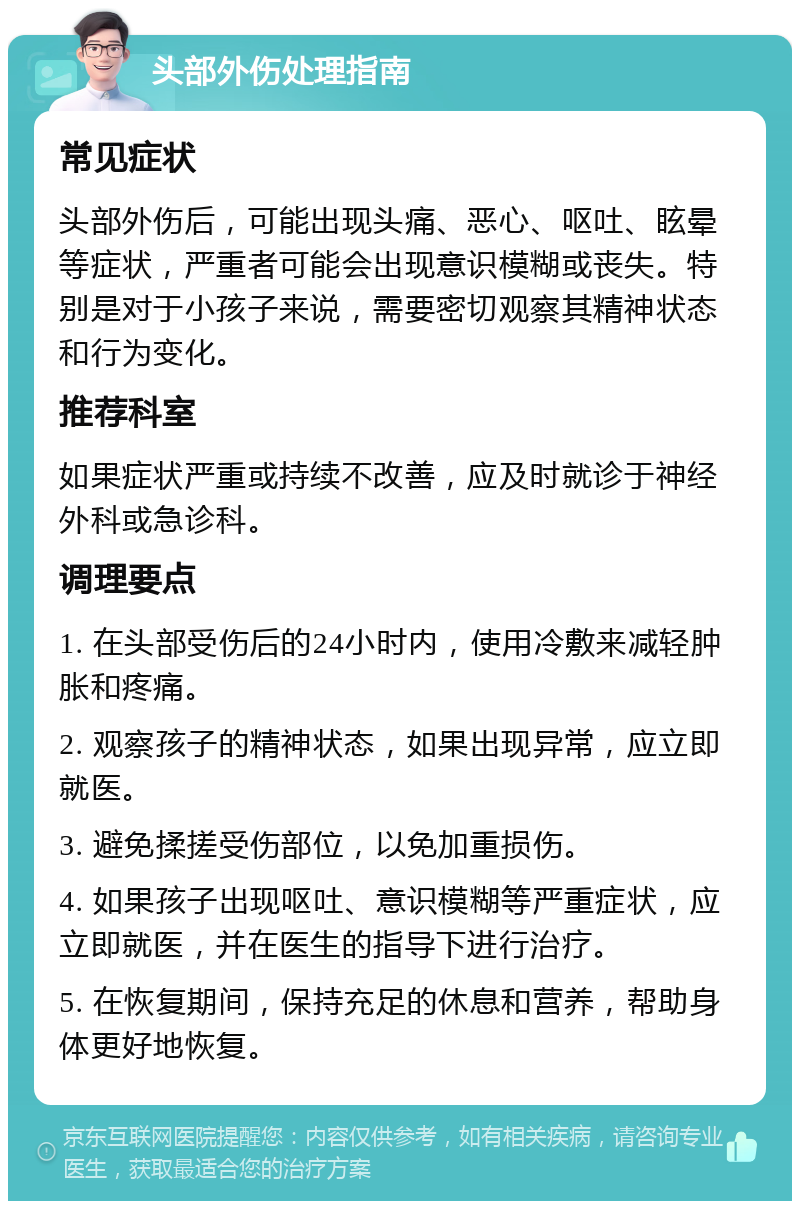 头部外伤处理指南 常见症状 头部外伤后，可能出现头痛、恶心、呕吐、眩晕等症状，严重者可能会出现意识模糊或丧失。特别是对于小孩子来说，需要密切观察其精神状态和行为变化。 推荐科室 如果症状严重或持续不改善，应及时就诊于神经外科或急诊科。 调理要点 1. 在头部受伤后的24小时内，使用冷敷来减轻肿胀和疼痛。 2. 观察孩子的精神状态，如果出现异常，应立即就医。 3. 避免揉搓受伤部位，以免加重损伤。 4. 如果孩子出现呕吐、意识模糊等严重症状，应立即就医，并在医生的指导下进行治疗。 5. 在恢复期间，保持充足的休息和营养，帮助身体更好地恢复。