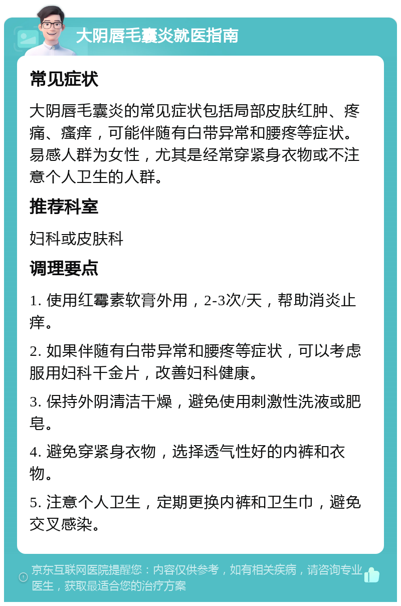 大阴唇毛囊炎就医指南 常见症状 大阴唇毛囊炎的常见症状包括局部皮肤红肿、疼痛、瘙痒，可能伴随有白带异常和腰疼等症状。易感人群为女性，尤其是经常穿紧身衣物或不注意个人卫生的人群。 推荐科室 妇科或皮肤科 调理要点 1. 使用红霉素软膏外用，2-3次/天，帮助消炎止痒。 2. 如果伴随有白带异常和腰疼等症状，可以考虑服用妇科千金片，改善妇科健康。 3. 保持外阴清洁干燥，避免使用刺激性洗液或肥皂。 4. 避免穿紧身衣物，选择透气性好的内裤和衣物。 5. 注意个人卫生，定期更换内裤和卫生巾，避免交叉感染。