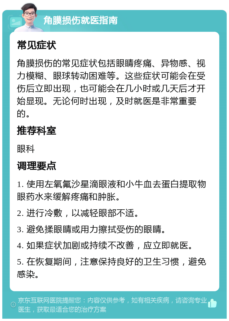 角膜损伤就医指南 常见症状 角膜损伤的常见症状包括眼睛疼痛、异物感、视力模糊、眼球转动困难等。这些症状可能会在受伤后立即出现，也可能会在几小时或几天后才开始显现。无论何时出现，及时就医是非常重要的。 推荐科室 眼科 调理要点 1. 使用左氧氟沙星滴眼液和小牛血去蛋白提取物眼药水来缓解疼痛和肿胀。 2. 进行冷敷，以减轻眼部不适。 3. 避免揉眼睛或用力擦拭受伤的眼睛。 4. 如果症状加剧或持续不改善，应立即就医。 5. 在恢复期间，注意保持良好的卫生习惯，避免感染。