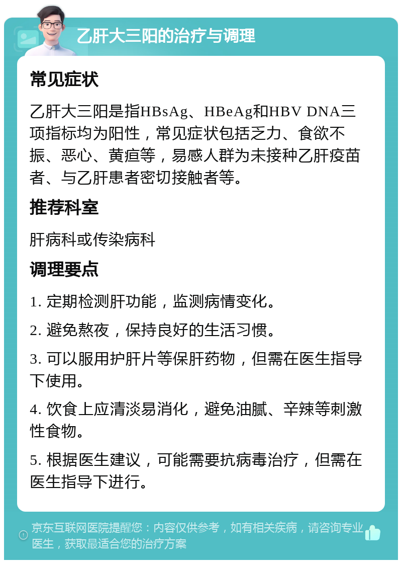 乙肝大三阳的治疗与调理 常见症状 乙肝大三阳是指HBsAg、HBeAg和HBV DNA三项指标均为阳性，常见症状包括乏力、食欲不振、恶心、黄疸等，易感人群为未接种乙肝疫苗者、与乙肝患者密切接触者等。 推荐科室 肝病科或传染病科 调理要点 1. 定期检测肝功能，监测病情变化。 2. 避免熬夜，保持良好的生活习惯。 3. 可以服用护肝片等保肝药物，但需在医生指导下使用。 4. 饮食上应清淡易消化，避免油腻、辛辣等刺激性食物。 5. 根据医生建议，可能需要抗病毒治疗，但需在医生指导下进行。