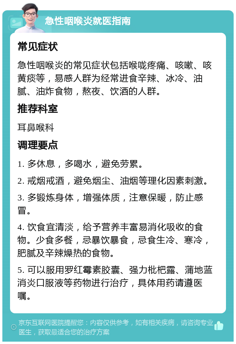 急性咽喉炎就医指南 常见症状 急性咽喉炎的常见症状包括喉咙疼痛、咳嗽、咳黄痰等，易感人群为经常进食辛辣、冰冷、油腻、油炸食物，熬夜、饮酒的人群。 推荐科室 耳鼻喉科 调理要点 1. 多休息，多喝水，避免劳累。 2. 戒烟戒酒，避免烟尘、油烟等理化因素刺激。 3. 多锻炼身体，增强体质，注意保暖，防止感冒。 4. 饮食宜清淡，给予营养丰富易消化吸收的食物。少食多餐，忌暴饮暴食，忌食生冷、寒冷，肥腻及辛辣燥热的食物。 5. 可以服用罗红霉素胶囊、强力枇杷露、蒲地蓝消炎口服液等药物进行治疗，具体用药请遵医嘱。