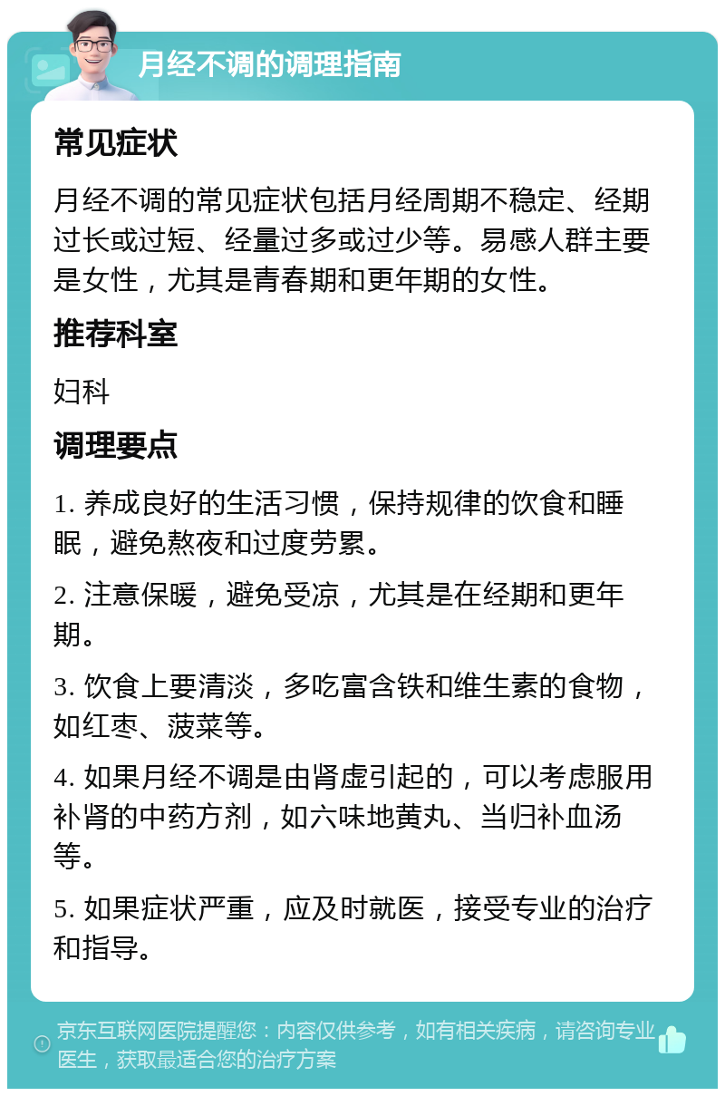 月经不调的调理指南 常见症状 月经不调的常见症状包括月经周期不稳定、经期过长或过短、经量过多或过少等。易感人群主要是女性，尤其是青春期和更年期的女性。 推荐科室 妇科 调理要点 1. 养成良好的生活习惯，保持规律的饮食和睡眠，避免熬夜和过度劳累。 2. 注意保暖，避免受凉，尤其是在经期和更年期。 3. 饮食上要清淡，多吃富含铁和维生素的食物，如红枣、菠菜等。 4. 如果月经不调是由肾虚引起的，可以考虑服用补肾的中药方剂，如六味地黄丸、当归补血汤等。 5. 如果症状严重，应及时就医，接受专业的治疗和指导。