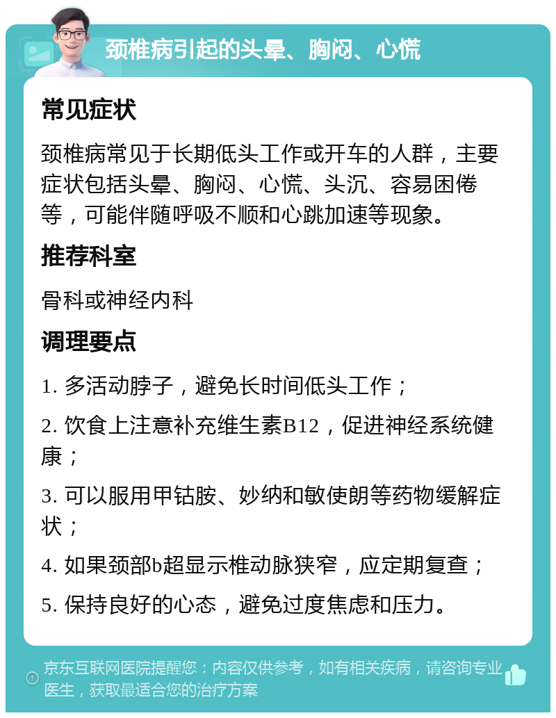 颈椎病引起的头晕、胸闷、心慌 常见症状 颈椎病常见于长期低头工作或开车的人群，主要症状包括头晕、胸闷、心慌、头沉、容易困倦等，可能伴随呼吸不顺和心跳加速等现象。 推荐科室 骨科或神经内科 调理要点 1. 多活动脖子，避免长时间低头工作； 2. 饮食上注意补充维生素B12，促进神经系统健康； 3. 可以服用甲钴胺、妙纳和敏使朗等药物缓解症状； 4. 如果颈部b超显示椎动脉狭窄，应定期复查； 5. 保持良好的心态，避免过度焦虑和压力。