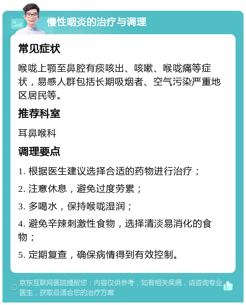 慢性咽炎的治疗与调理 常见症状 喉咙上颚至鼻腔有痰咳出、咳嗽、喉咙痛等症状，易感人群包括长期吸烟者、空气污染严重地区居民等。 推荐科室 耳鼻喉科 调理要点 1. 根据医生建议选择合适的药物进行治疗； 2. 注意休息，避免过度劳累； 3. 多喝水，保持喉咙湿润； 4. 避免辛辣刺激性食物，选择清淡易消化的食物； 5. 定期复查，确保病情得到有效控制。